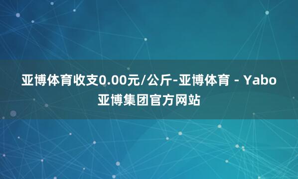 亚博体育收支0.00元/公斤-亚博体育 - Yabo亚博集团官方网站