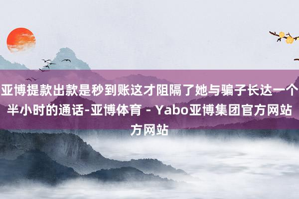 亚博提款出款是秒到账这才阻隔了她与骗子长达一个半小时的通话-亚博体育 - Yabo亚博集团官方网站