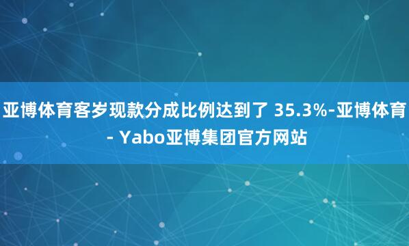亚博体育客岁现款分成比例达到了 35.3%-亚博体育 - Yabo亚博集团官方网站