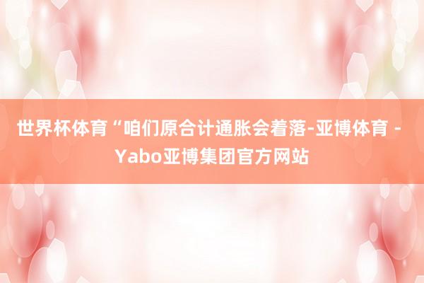 世界杯体育　　“咱们原合计通胀会着落-亚博体育 - Yabo亚博集团官方网站