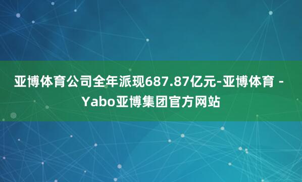 亚博体育公司全年派现687.87亿元-亚博体育 - Yabo亚博集团官方网站