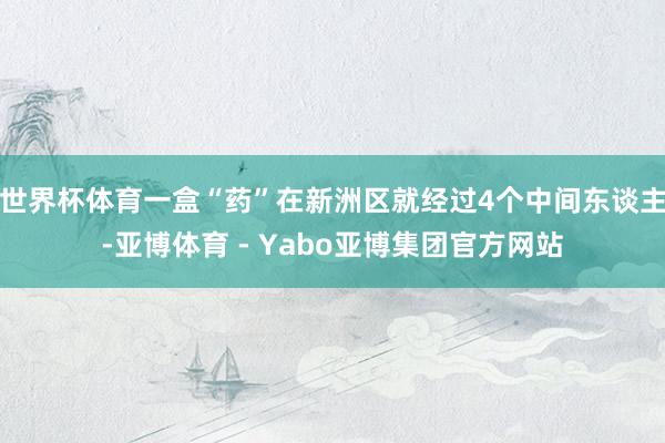 世界杯体育一盒“药”在新洲区就经过4个中间东谈主-亚博体育 - Yabo亚博集团官方网站