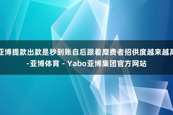 亚博提款出款是秒到账自后跟着糜费者招供度越来越高-亚博体育 - Yabo亚博集团官方网站