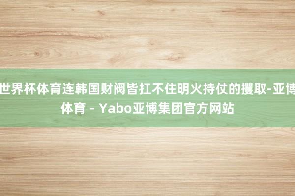 世界杯体育连韩国财阀皆扛不住明火持仗的攫取-亚博体育 - Yabo亚博集团官方网站