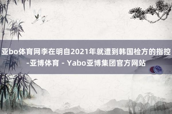 亚bo体育网李在明自2021年就遭到韩国检方的指控-亚博体育 - Yabo亚博集团官方网站