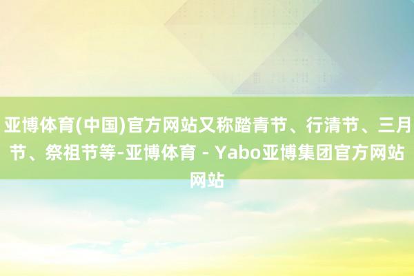亚博体育(中国)官方网站又称踏青节、行清节、三月节、祭祖节等-亚博体育 - Yabo亚博集团官方网站