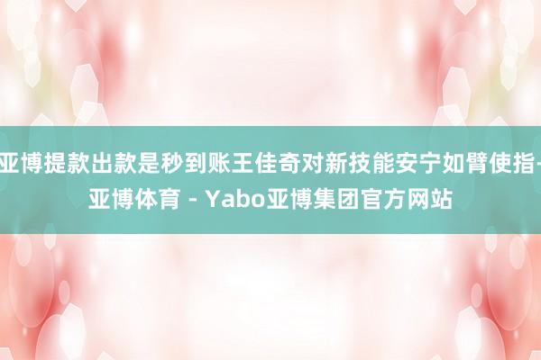 亚博提款出款是秒到账王佳奇对新技能安宁如臂使指-亚博体育 - Yabo亚博集团官方网站