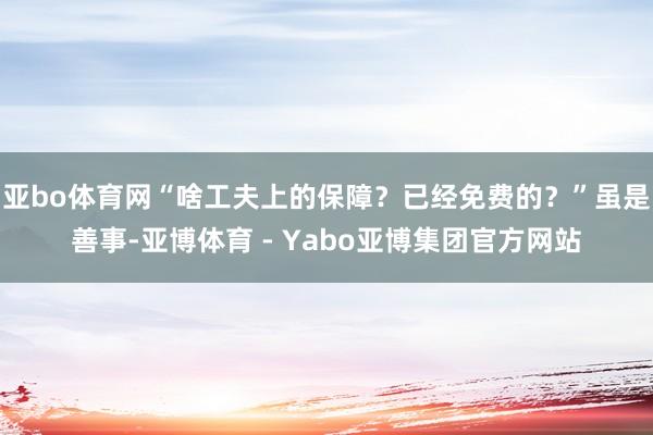 亚bo体育网“啥工夫上的保障？已经免费的？”虽是善事-亚博体育 - Yabo亚博集团官方网站