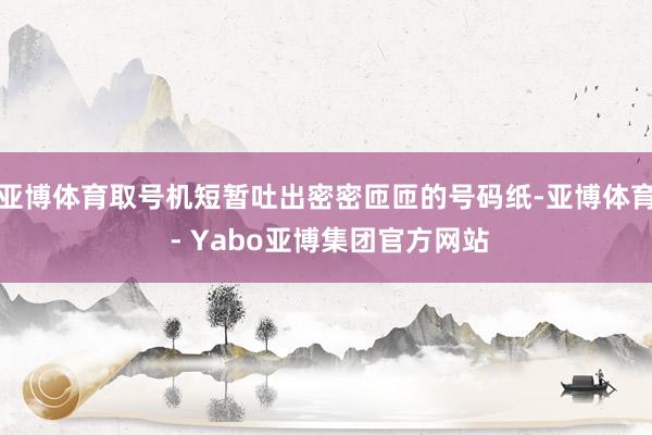 亚博体育取号机短暂吐出密密匝匝的号码纸-亚博体育 - Yabo亚博集团官方网站
