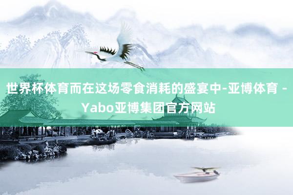 世界杯体育而在这场零食消耗的盛宴中-亚博体育 - Yabo亚博集团官方网站