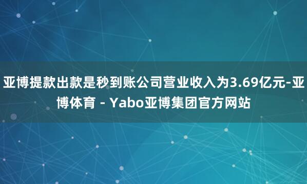 亚博提款出款是秒到账公司营业收入为3.69亿元-亚博体育 - Yabo亚博集团官方网站