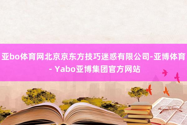 亚bo体育网北京京东方技巧迷惑有限公司-亚博体育 - Yabo亚博集团官方网站