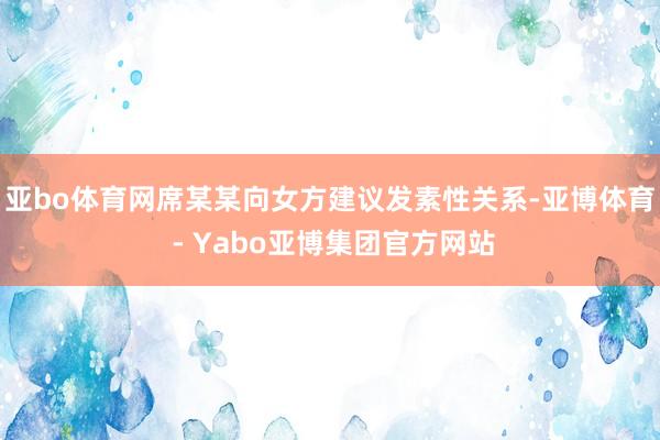 亚bo体育网席某某向女方建议发素性关系-亚博体育 - Yabo亚博集团官方网站