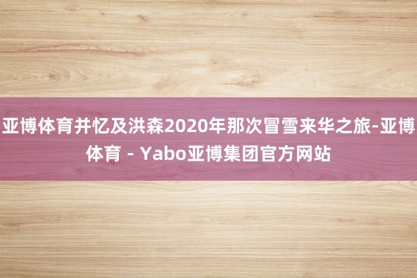 亚博体育并忆及洪森2020年那次冒雪来华之旅-亚博体育 - Yabo亚博集团官方网站