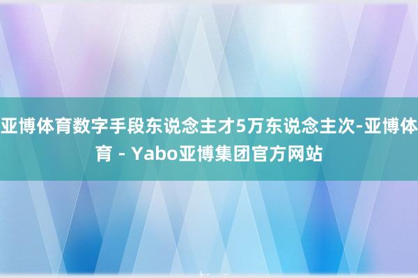 亚博体育数字手段东说念主才5万东说念主次-亚博体育 - Yabo亚博集团官方网站