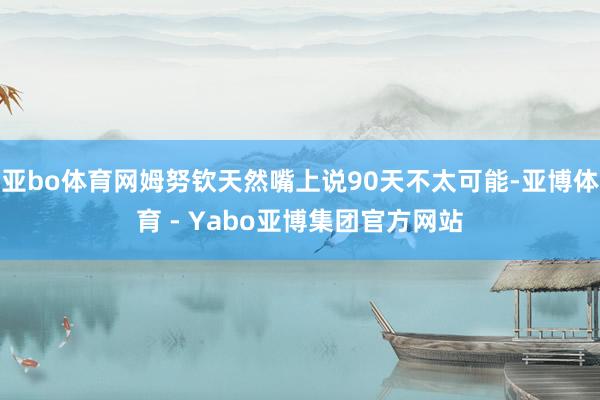 亚bo体育网姆努钦天然嘴上说90天不太可能-亚博体育 - Yabo亚博集团官方网站