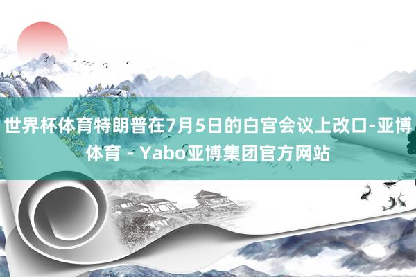 世界杯体育特朗普在7月5日的白宫会议上改口-亚博体育 - Yabo亚博集团官方网站