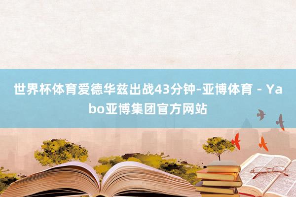 世界杯体育爱德华兹出战43分钟-亚博体育 - Yabo亚博集团官方网站