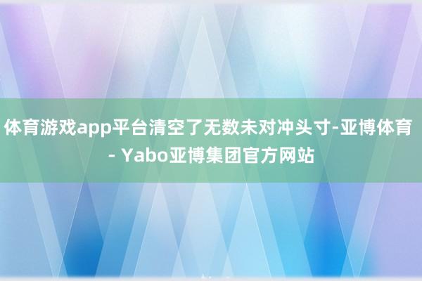 体育游戏app平台清空了无数未对冲头寸-亚博体育 - Yabo亚博集团官方网站