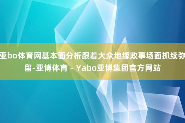 亚bo体育网基本面分析跟着大众地缘政事场面抓续弥留-亚博体育 - Yabo亚博集团官方网站