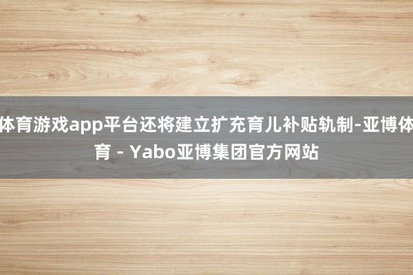 体育游戏app平台还将建立扩充育儿补贴轨制-亚博体育 - Yabo亚博集团官方网站