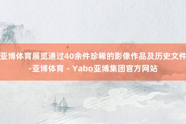 亚博体育展览通过40余件珍稀的影像作品及历史文件-亚博体育 - Yabo亚博集团官方网站