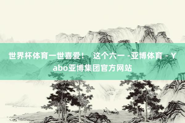 世界杯体育一世喜爱！  这个六一 -亚博体育 - Yabo亚博集团官方网站