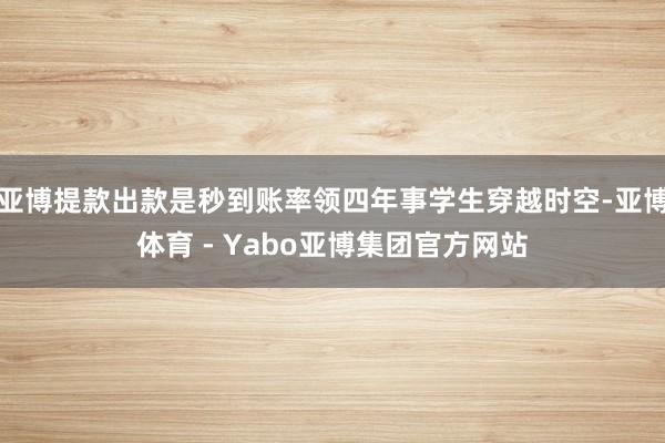 亚博提款出款是秒到账率领四年事学生穿越时空-亚博体育 - Yabo亚博集团官方网站