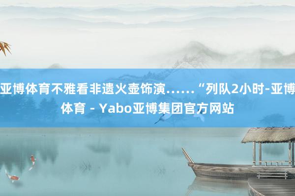 亚博体育不雅看非遗火壶饰演……“列队2小时-亚博体育 - Yabo亚博集团官方网站