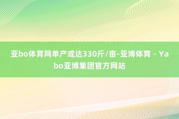 亚bo体育网单产或达330斤/亩-亚博体育 - Yabo亚博集团官方网站