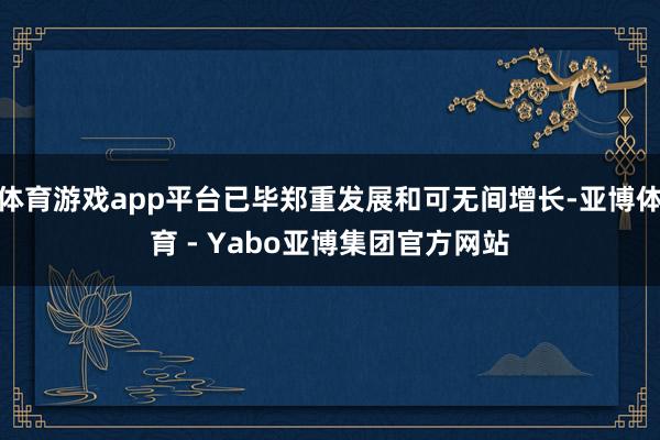体育游戏app平台已毕郑重发展和可无间增长-亚博体育 - Yabo亚博集团官方网站