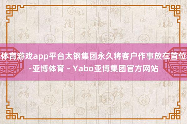 体育游戏app平台太钢集团永久将客户作事放在首位-亚博体育 - Yabo亚博集团官方网站