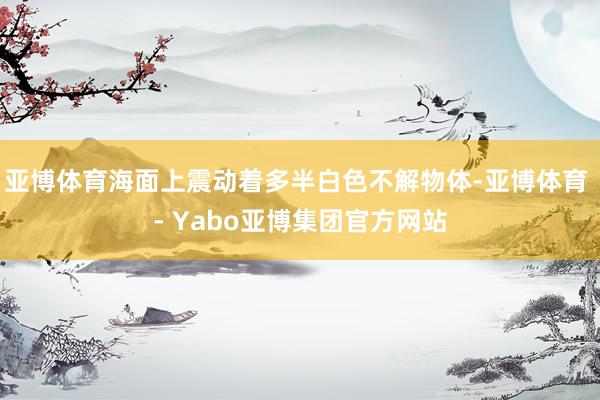 亚博体育海面上震动着多半白色不解物体-亚博体育 - Yabo亚博集团官方网站