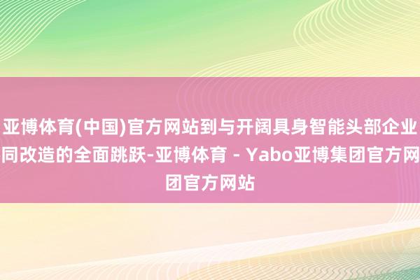 亚博体育(中国)官方网站到与开阔具身智能头部企业协同改造的全面跳跃-亚博体育 - Yabo亚博集团官方网站