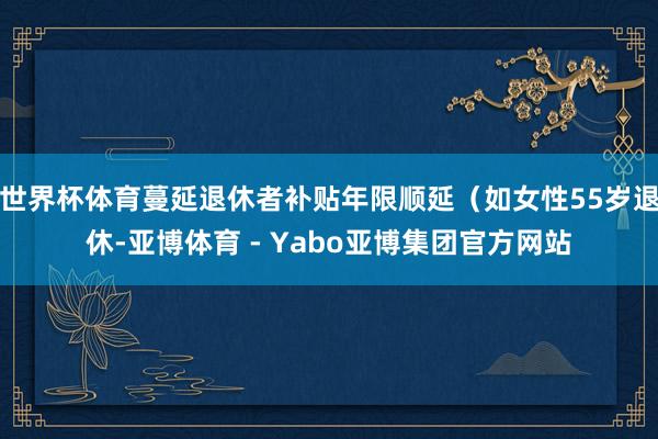 世界杯体育蔓延退休者补贴年限顺延（如女性55岁退休-亚博体育 - Yabo亚博集团官方网站