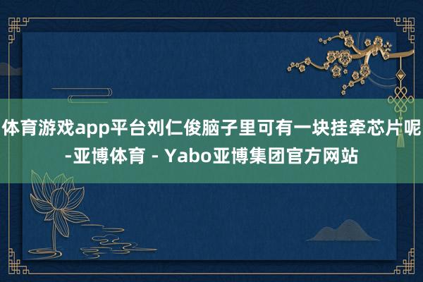 体育游戏app平台刘仁俊脑子里可有一块挂牵芯片呢-亚博体育 - Yabo亚博集团官方网站