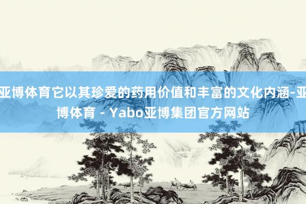 亚博体育它以其珍爱的药用价值和丰富的文化内涵-亚博体育 - Yabo亚博集团官方网站