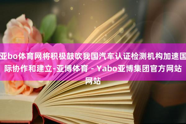 亚bo体育网将积极鼓吹我国汽车认证检测机构加速国际协作和建立-亚博体育 - Yabo亚博集团官方网站