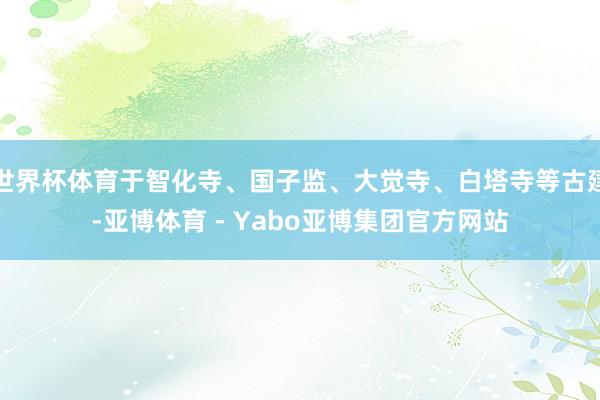 世界杯体育于智化寺、国子监、大觉寺、白塔寺等古建-亚博体育 - Yabo亚博集团官方网站