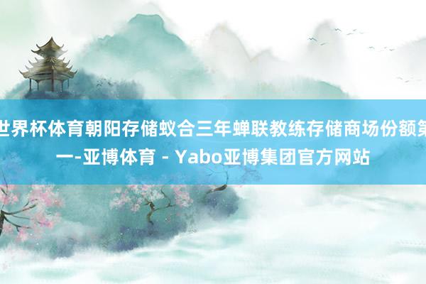 世界杯体育朝阳存储蚁合三年蝉联教练存储商场份额第一-亚博体育 - Yabo亚博集团官方网站