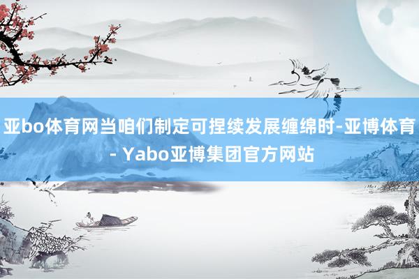 亚bo体育网当咱们制定可捏续发展缠绵时-亚博体育 - Yabo亚博集团官方网站