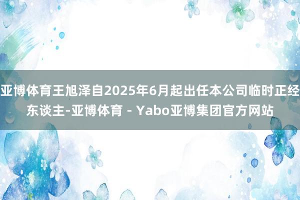 亚博体育王旭泽自2025年6月起出任本公司临时正经东谈主-亚博体育 - Yabo亚博集团官方网站