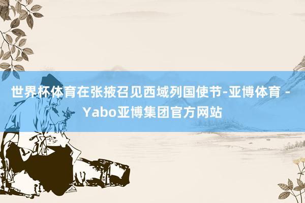 世界杯体育在张掖召见西域列国使节-亚博体育 - Yabo亚博集团官方网站
