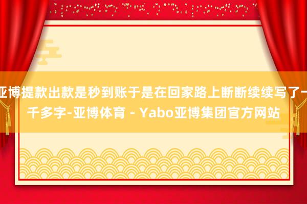 亚博提款出款是秒到账于是在回家路上断断续续写了一千多字-亚博体育 - Yabo亚博集团官方网站