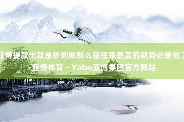 亚博提款出款是秒到账那么留住来覆盖的就势必是他了-亚博体育 - Yabo亚博集团官方网站