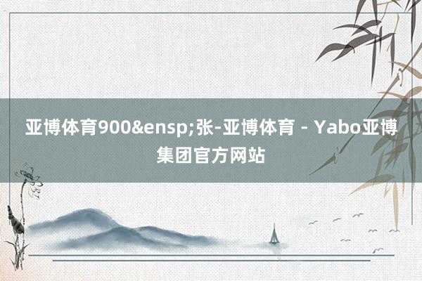 亚博体育900&ensp;张-亚博体育 - Yabo亚博集团官方网站