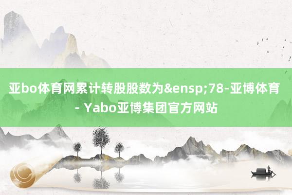 亚bo体育网累计转股股数为&ensp;78-亚博体育 - Yabo亚博集团官方网站