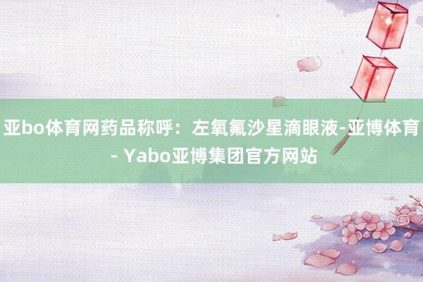 亚bo体育网药品称呼：左氧氟沙星滴眼液-亚博体育 - Yabo亚博集团官方网站