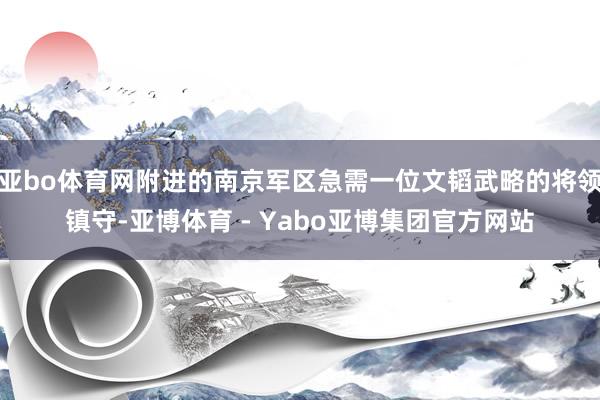 亚bo体育网附进的南京军区急需一位文韬武略的将领镇守-亚博体育 - Yabo亚博集团官方网站