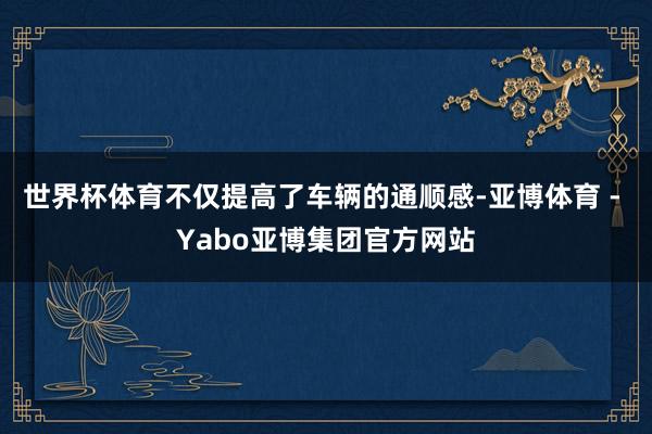 世界杯体育不仅提高了车辆的通顺感-亚博体育 - Yabo亚博集团官方网站